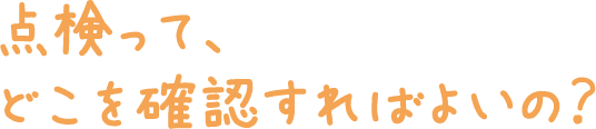 点検って、どこを確認すればよいの？